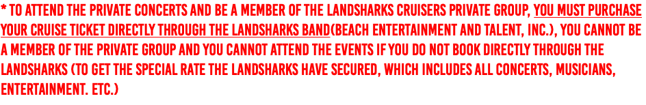 * To attend the private concerts and be a member of the Landsharks Cruisers private group, you must purchase your cruise ticket DIRECTLY through The Landsharks Band(Beach Entertainment and Talent, inc.), You cannot be a member of the private group and you cannot attend the events if you do not book DIRECTLY through the Landsharks (To get the special rate The Landsharks have secured, which includes all concerts, musicians, entertainment. etc.) 