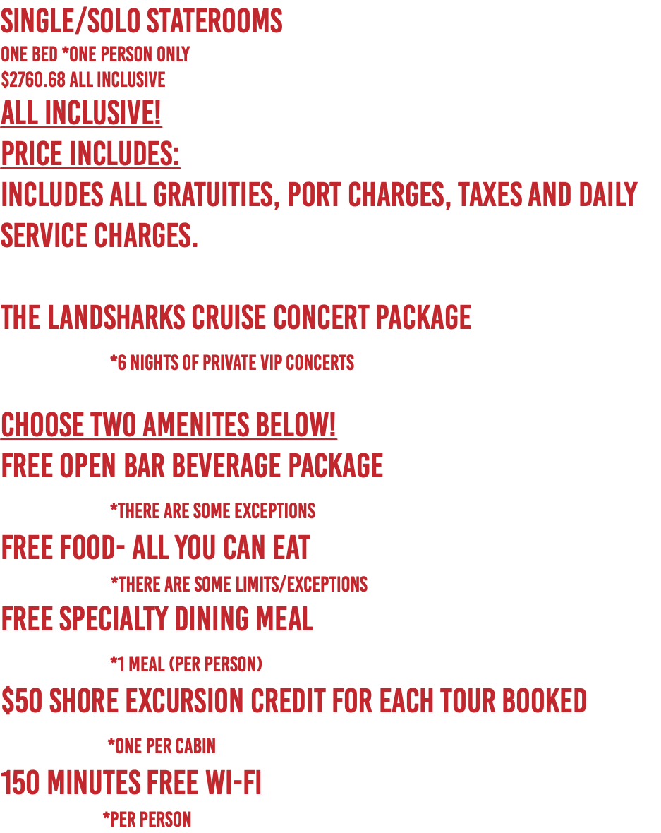 SINGLE/SOLO Staterooms  One Bed *One Person Only $2760.68 ALL INCLUSIVE All Inclusive! PRICE INCLUDES: Includes All Gratuities, Port Charges, Taxes and Daily Service Charges. The Landsharks Cruise Concert Package  *6 nights of Private VIP Concerts choose two amenites below! Free Open Bar Beverage Package   *There are some exceptions Free Food- All You Can Eat   *There are some limits/exceptions Free Specialty Dining Meal  *1 Meal (per person) $50 shore excursion credit for each tour booked  *One Per Cabin 150 Minutes Free Wi-Fi   *per person