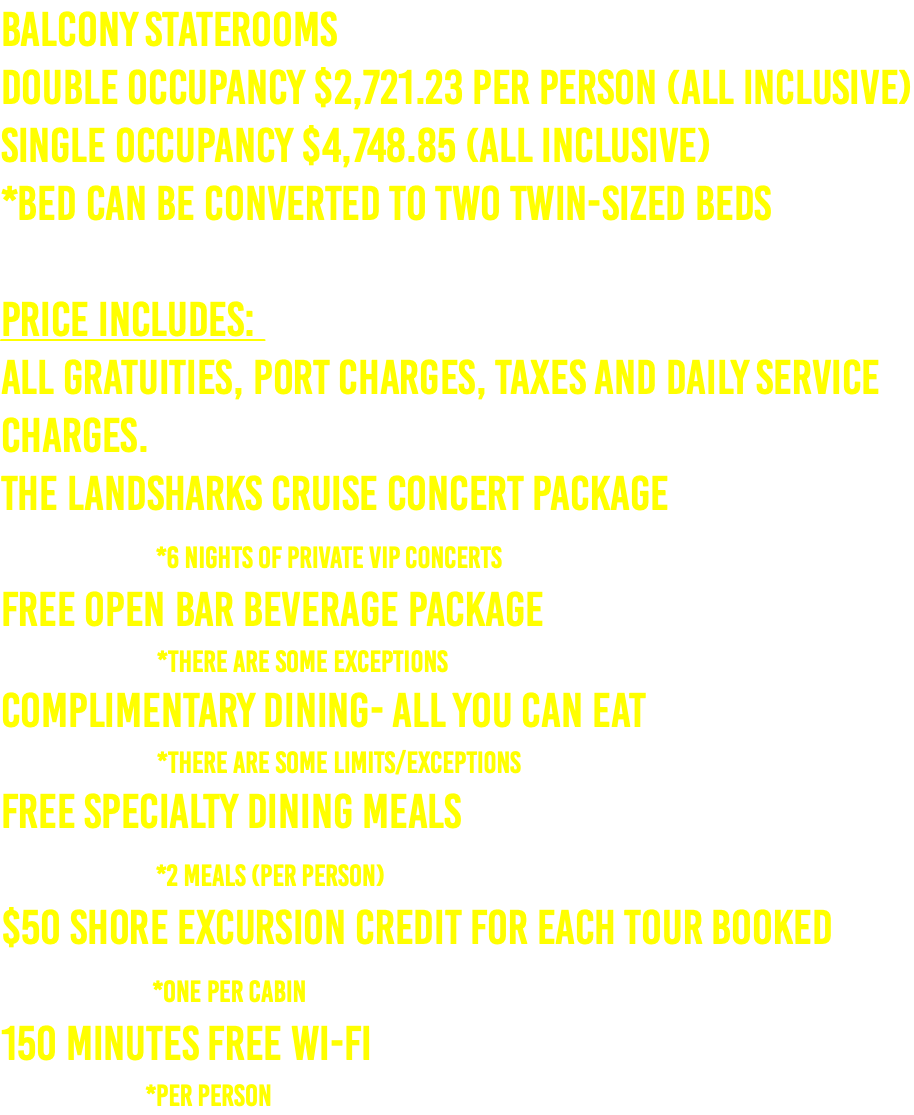 Balcony Staterooms Double Occupancy $2,721.23 per person (ALL INCLUSIVE) Single Occupancy $4,748.85 (ALL INCLUSIVE) *Bed can be converted to two twin-sized beds  PRICE INCLUDES:  All Gratuities, Port Charges, Taxes and Daily Service Charges. The Landsharks Cruise Concert Package  *6 nights of Private VIP Concerts Free Open Bar Beverage Package   *There are some exceptions Complimentary Dining- All You Can Eat   *There are some limits/exceptions Free Specialty Dining Meals  *2 Meals (per person) $50 shore excursion credit for each tour booked  *One Per Cabin 150 Minutes Free Wi-Fi   *per person
