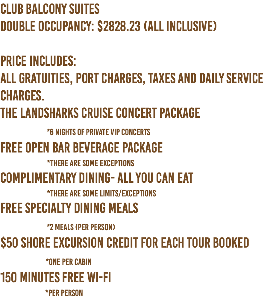 CLUB Balcony SUITES Double Occupancy: $2828.23 (ALL INCLUSIVE)   PRICE INCLUDES:  All Gratuities, Port Charges, Taxes and Daily Service Charges. The Landsharks Cruise Concert Package  *6 nights of Private VIP Concerts Free Open Bar Beverage Package   *There are some exceptions Complimentary Dining- All You Can Eat   *There are some limits/exceptions Free Specialty Dining Meals  *2 Meals (per person) $50 shore excursion credit for each tour booked  *One Per Cabin 150 Minutes Free Wi-Fi   *per person